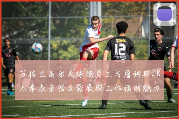 苏格兰高尔夫球场员工与詹姆斯JR杰弗森亲密合影展现工作福利魅力