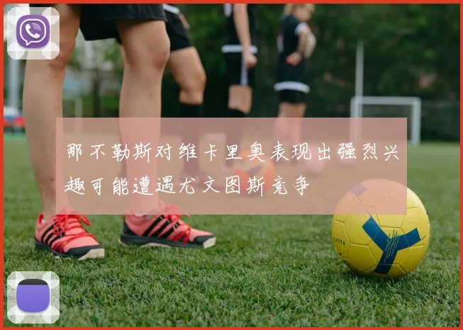 那不勒斯对维卡里奥表现出强烈兴趣可能遭遇尤文图斯竞争