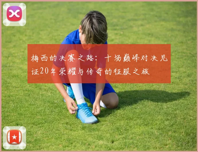 梅西的决赛之路：十场巅峰对决见证20年荣耀与传奇的征服之旅