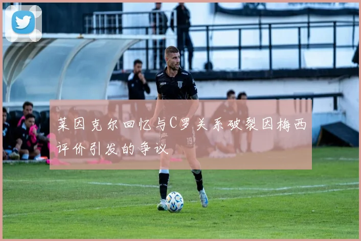 莱因克尔回忆与C罗关系破裂因梅西评价引发的争议