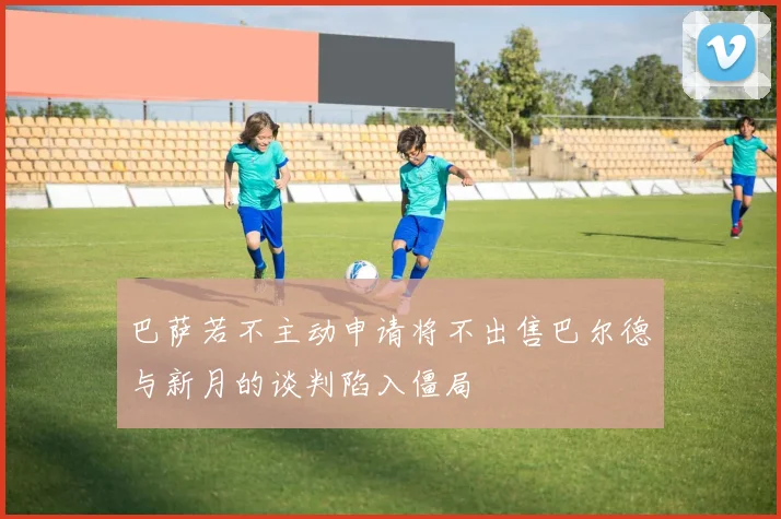 巴萨若不主动申请将不出售巴尔德与新月的谈判陷入僵局