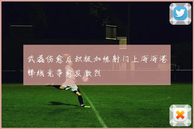 武磊伤愈后积极加练射门上海海港锋线竞争愈发激烈