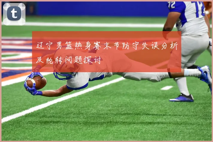 辽宁男篮热身赛末节防守失误分析及轮转问题探讨