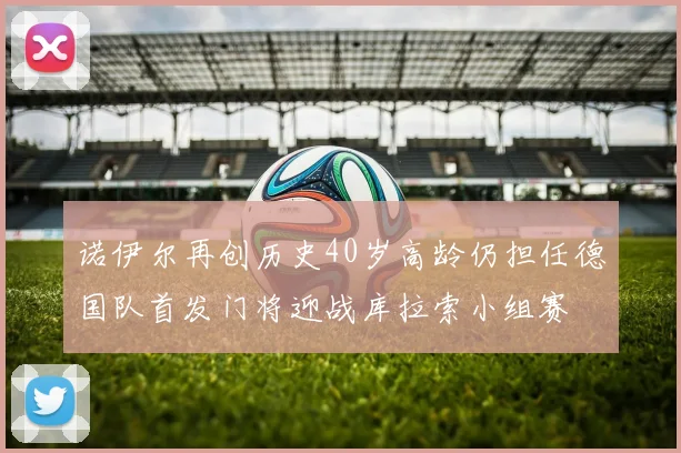诺伊尔再创历史40岁高龄仍担任德国队首发门将迎战库拉索小组赛